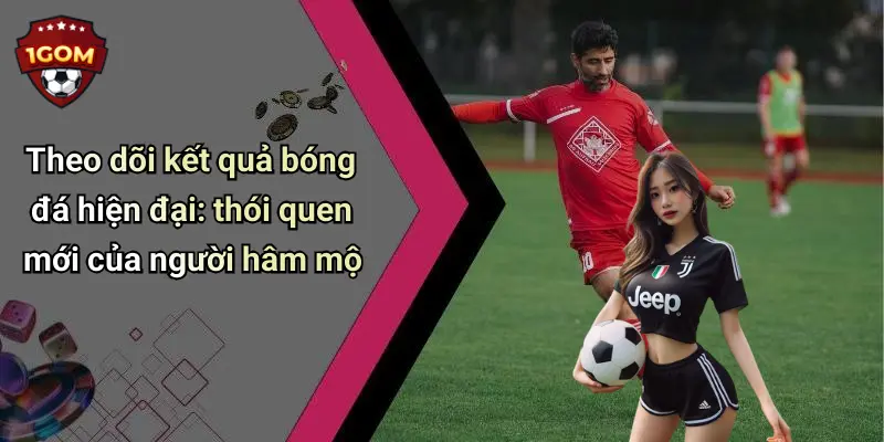 Theo dõi kết quả bóng đá hiện đại: thói quen mới của người hâm mộ